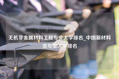 无机非金属材料工程专业大学排名_中国新材料类专业大学排名