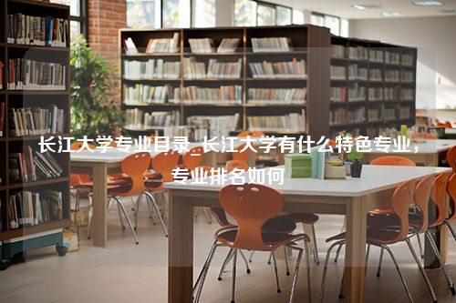 长江大学专业目录_长江大学有什么特色专业，专业排名如何