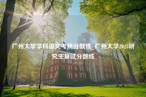 广州大学学科语文考研分数线_广州大学2023研究生复试分数线