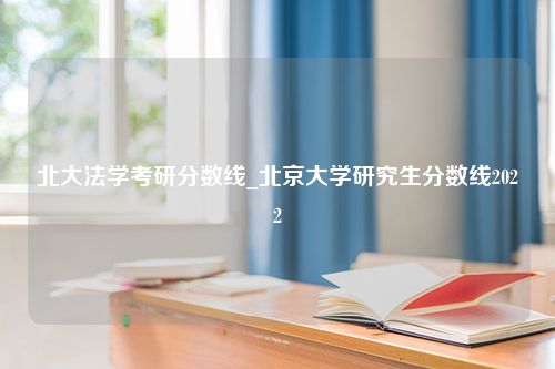 北大法学考研分数线_北京大学研究生分数线2022