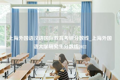 上海外国语汉语国际教育考研分数线_上海外国语大学研究生分数线2022