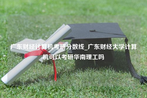 广东财经计算机考研分数线_广东财经大学计算机可以考研华南理工吗