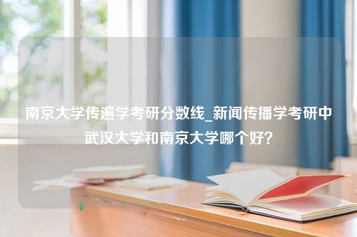 南京大学传遍学考研分数线_新闻传播学考研中武汉大学和南京大学哪个好？